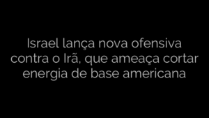 ​Israel lança nova ofensiva contra o Irã, que ameaça cortar energia de base americana 